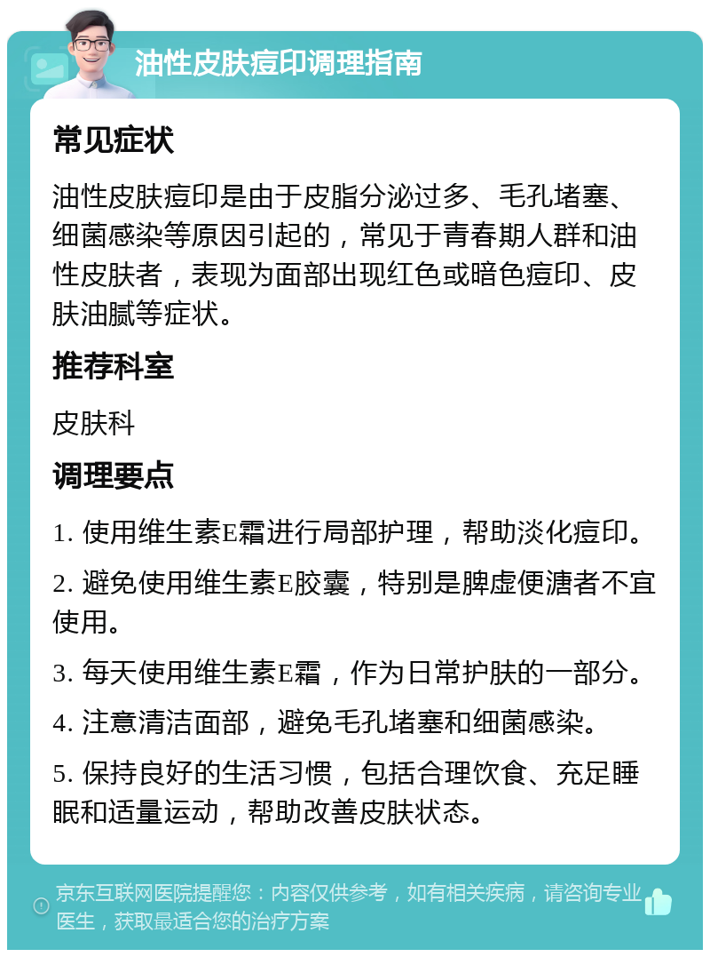 油性皮肤痘印调理指南 常见症状 油性皮肤痘印是由于皮脂分泌过多、毛孔堵塞、细菌感染等原因引起的，常见于青春期人群和油性皮肤者，表现为面部出现红色或暗色痘印、皮肤油腻等症状。 推荐科室 皮肤科 调理要点 1. 使用维生素E霜进行局部护理，帮助淡化痘印。 2. 避免使用维生素E胶囊，特别是脾虚便溏者不宜使用。 3. 每天使用维生素E霜，作为日常护肤的一部分。 4. 注意清洁面部，避免毛孔堵塞和细菌感染。 5. 保持良好的生活习惯，包括合理饮食、充足睡眠和适量运动，帮助改善皮肤状态。