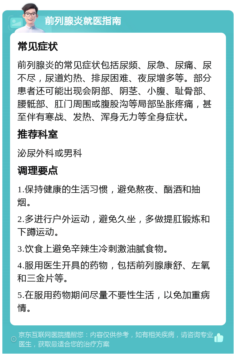 前列腺炎就医指南 常见症状 前列腺炎的常见症状包括尿频、尿急、尿痛、尿不尽，尿道灼热、排尿困难、夜尿增多等。部分患者还可能出现会阴部、阴茎、小腹、耻骨部、腰骶部、肛门周围或腹股沟等局部坠胀疼痛，甚至伴有寒战、发热、浑身无力等全身症状。 推荐科室 泌尿外科或男科 调理要点 1.保持健康的生活习惯，避免熬夜、酗酒和抽烟。 2.多进行户外运动，避免久坐，多做提肛锻炼和下蹲运动。 3.饮食上避免辛辣生冷刺激油腻食物。 4.服用医生开具的药物，包括前列腺康舒、左氧和三金片等。 5.在服用药物期间尽量不要性生活，以免加重病情。