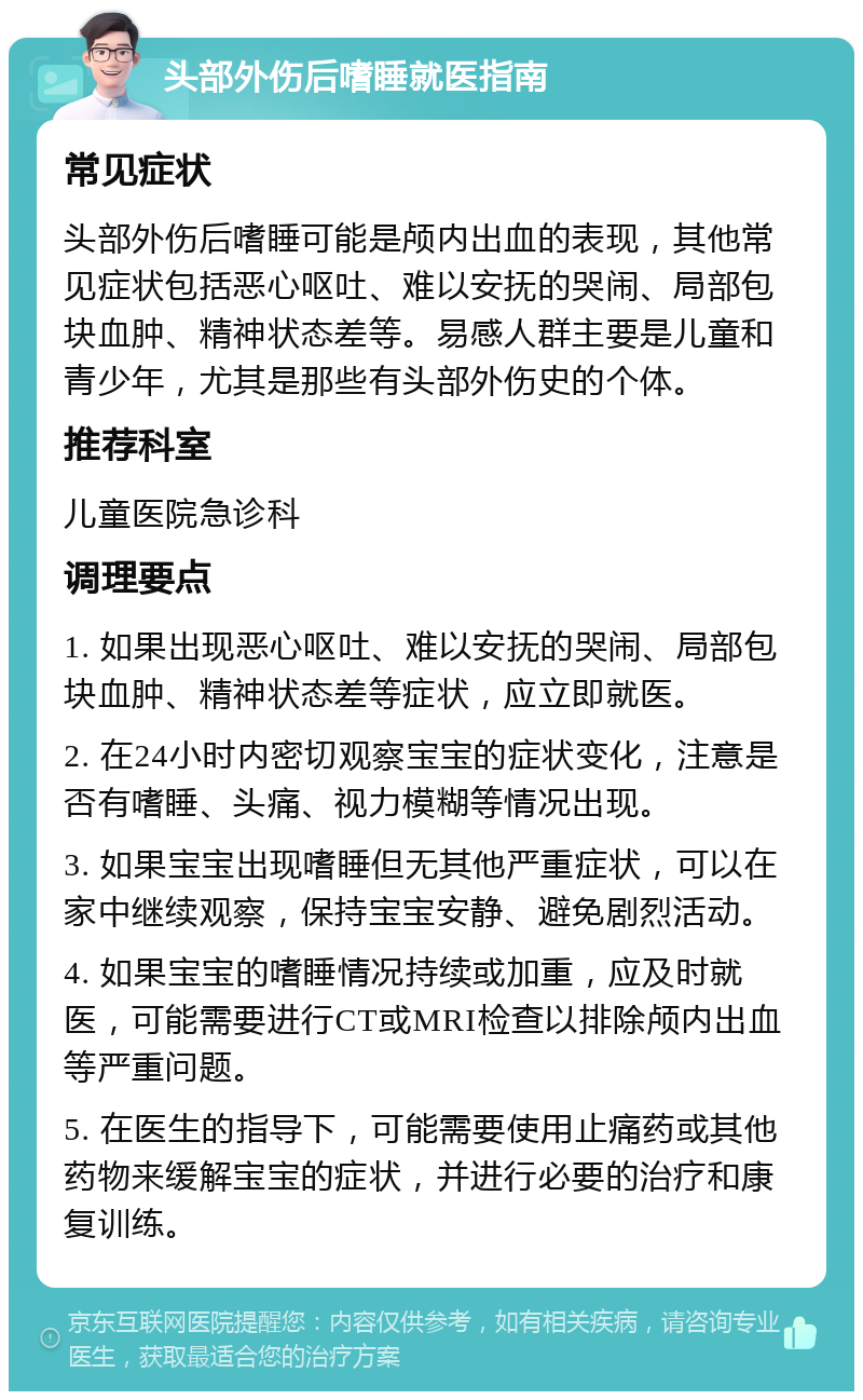 头部外伤后嗜睡就医指南 常见症状 头部外伤后嗜睡可能是颅内出血的表现，其他常见症状包括恶心呕吐、难以安抚的哭闹、局部包块血肿、精神状态差等。易感人群主要是儿童和青少年，尤其是那些有头部外伤史的个体。 推荐科室 儿童医院急诊科 调理要点 1. 如果出现恶心呕吐、难以安抚的哭闹、局部包块血肿、精神状态差等症状，应立即就医。 2. 在24小时内密切观察宝宝的症状变化，注意是否有嗜睡、头痛、视力模糊等情况出现。 3. 如果宝宝出现嗜睡但无其他严重症状，可以在家中继续观察，保持宝宝安静、避免剧烈活动。 4. 如果宝宝的嗜睡情况持续或加重，应及时就医，可能需要进行CT或MRI检查以排除颅内出血等严重问题。 5. 在医生的指导下，可能需要使用止痛药或其他药物来缓解宝宝的症状，并进行必要的治疗和康复训练。