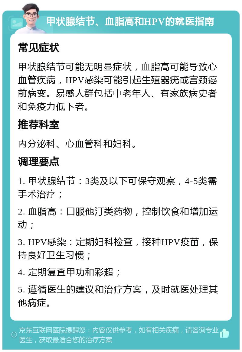 甲状腺结节、血脂高和HPV的就医指南 常见症状 甲状腺结节可能无明显症状，血脂高可能导致心血管疾病，HPV感染可能引起生殖器疣或宫颈癌前病变。易感人群包括中老年人、有家族病史者和免疫力低下者。 推荐科室 内分泌科、心血管科和妇科。 调理要点 1. 甲状腺结节：3类及以下可保守观察，4-5类需手术治疗； 2. 血脂高：口服他汀类药物，控制饮食和增加运动； 3. HPV感染：定期妇科检查，接种HPV疫苗，保持良好卫生习惯； 4. 定期复查甲功和彩超； 5. 遵循医生的建议和治疗方案，及时就医处理其他病症。