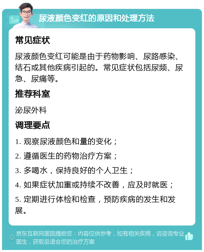 尿液颜色变红的原因和处理方法 常见症状 尿液颜色变红可能是由于药物影响、尿路感染、结石或其他疾病引起的。常见症状包括尿频、尿急、尿痛等。 推荐科室 泌尿外科 调理要点 1. 观察尿液颜色和量的变化； 2. 遵循医生的药物治疗方案； 3. 多喝水，保持良好的个人卫生； 4. 如果症状加重或持续不改善，应及时就医； 5. 定期进行体检和检查，预防疾病的发生和发展。