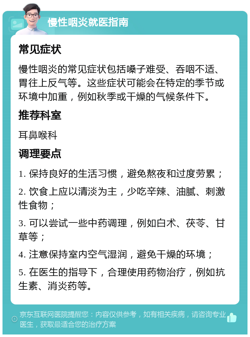 慢性咽炎就医指南 常见症状 慢性咽炎的常见症状包括嗓子难受、吞咽不适、胃往上反气等。这些症状可能会在特定的季节或环境中加重，例如秋季或干燥的气候条件下。 推荐科室 耳鼻喉科 调理要点 1. 保持良好的生活习惯，避免熬夜和过度劳累； 2. 饮食上应以清淡为主，少吃辛辣、油腻、刺激性食物； 3. 可以尝试一些中药调理，例如白术、茯苓、甘草等； 4. 注意保持室内空气湿润，避免干燥的环境； 5. 在医生的指导下，合理使用药物治疗，例如抗生素、消炎药等。