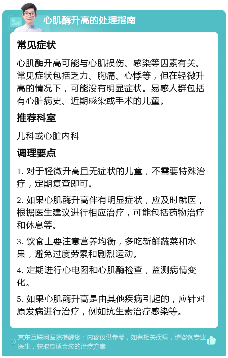 心肌酶升高的处理指南 常见症状 心肌酶升高可能与心肌损伤、感染等因素有关。常见症状包括乏力、胸痛、心悸等，但在轻微升高的情况下，可能没有明显症状。易感人群包括有心脏病史、近期感染或手术的儿童。 推荐科室 儿科或心脏内科 调理要点 1. 对于轻微升高且无症状的儿童，不需要特殊治疗，定期复查即可。 2. 如果心肌酶升高伴有明显症状，应及时就医，根据医生建议进行相应治疗，可能包括药物治疗和休息等。 3. 饮食上要注意营养均衡，多吃新鲜蔬菜和水果，避免过度劳累和剧烈运动。 4. 定期进行心电图和心肌酶检查，监测病情变化。 5. 如果心肌酶升高是由其他疾病引起的，应针对原发病进行治疗，例如抗生素治疗感染等。