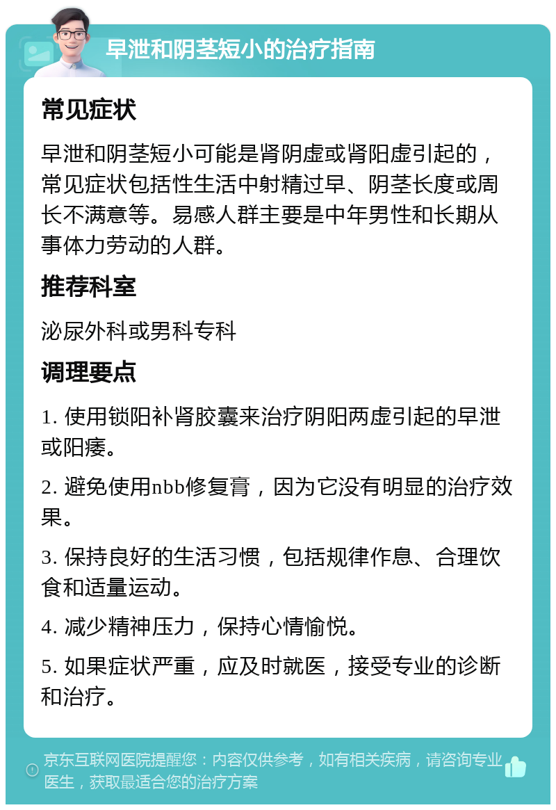 早泄和阴茎短小的治疗指南 常见症状 早泄和阴茎短小可能是肾阴虚或肾阳虚引起的，常见症状包括性生活中射精过早、阴茎长度或周长不满意等。易感人群主要是中年男性和长期从事体力劳动的人群。 推荐科室 泌尿外科或男科专科 调理要点 1. 使用锁阳补肾胶囊来治疗阴阳两虚引起的早泄或阳痿。 2. 避免使用nbb修复膏，因为它没有明显的治疗效果。 3. 保持良好的生活习惯，包括规律作息、合理饮食和适量运动。 4. 减少精神压力，保持心情愉悦。 5. 如果症状严重，应及时就医，接受专业的诊断和治疗。