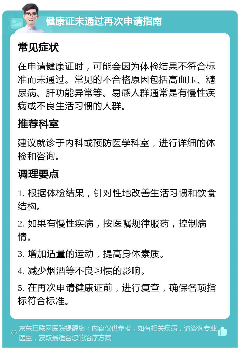 健康证未通过再次申请指南 常见症状 在申请健康证时，可能会因为体检结果不符合标准而未通过。常见的不合格原因包括高血压、糖尿病、肝功能异常等。易感人群通常是有慢性疾病或不良生活习惯的人群。 推荐科室 建议就诊于内科或预防医学科室，进行详细的体检和咨询。 调理要点 1. 根据体检结果，针对性地改善生活习惯和饮食结构。 2. 如果有慢性疾病，按医嘱规律服药，控制病情。 3. 增加适量的运动，提高身体素质。 4. 减少烟酒等不良习惯的影响。 5. 在再次申请健康证前，进行复查，确保各项指标符合标准。