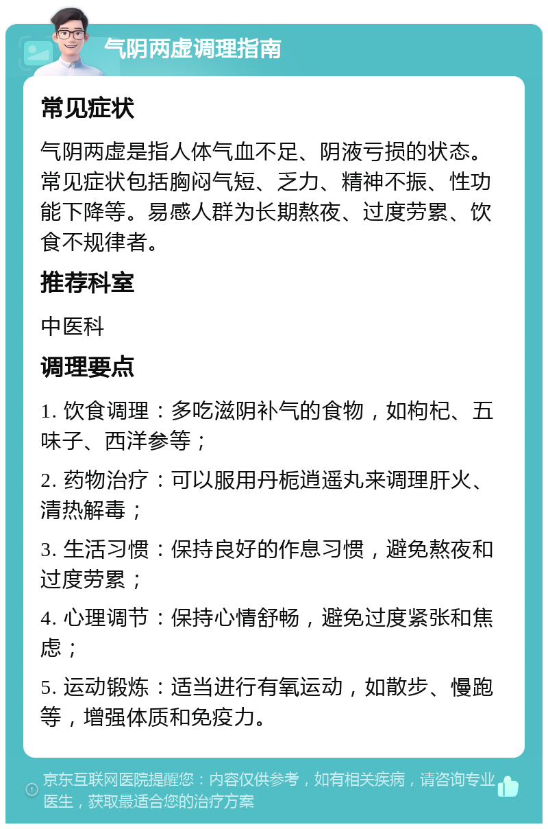 气阴两虚调理指南 常见症状 气阴两虚是指人体气血不足、阴液亏损的状态。常见症状包括胸闷气短、乏力、精神不振、性功能下降等。易感人群为长期熬夜、过度劳累、饮食不规律者。 推荐科室 中医科 调理要点 1. 饮食调理：多吃滋阴补气的食物，如枸杞、五味子、西洋参等； 2. 药物治疗：可以服用丹栀逍遥丸来调理肝火、清热解毒； 3. 生活习惯：保持良好的作息习惯，避免熬夜和过度劳累； 4. 心理调节：保持心情舒畅，避免过度紧张和焦虑； 5. 运动锻炼：适当进行有氧运动，如散步、慢跑等，增强体质和免疫力。