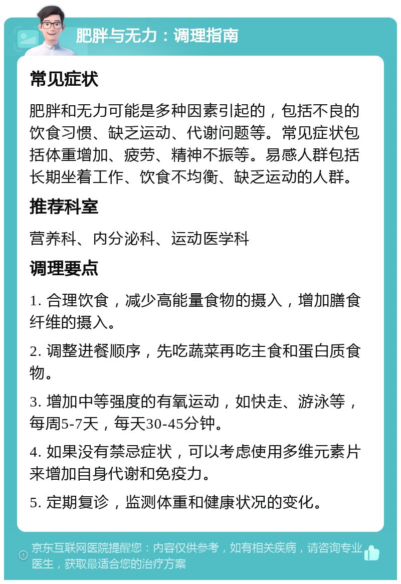 肥胖与无力：调理指南 常见症状 肥胖和无力可能是多种因素引起的，包括不良的饮食习惯、缺乏运动、代谢问题等。常见症状包括体重增加、疲劳、精神不振等。易感人群包括长期坐着工作、饮食不均衡、缺乏运动的人群。 推荐科室 营养科、内分泌科、运动医学科 调理要点 1. 合理饮食，减少高能量食物的摄入，增加膳食纤维的摄入。 2. 调整进餐顺序，先吃蔬菜再吃主食和蛋白质食物。 3. 增加中等强度的有氧运动，如快走、游泳等，每周5-7天，每天30-45分钟。 4. 如果没有禁忌症状，可以考虑使用多维元素片来增加自身代谢和免疫力。 5. 定期复诊，监测体重和健康状况的变化。