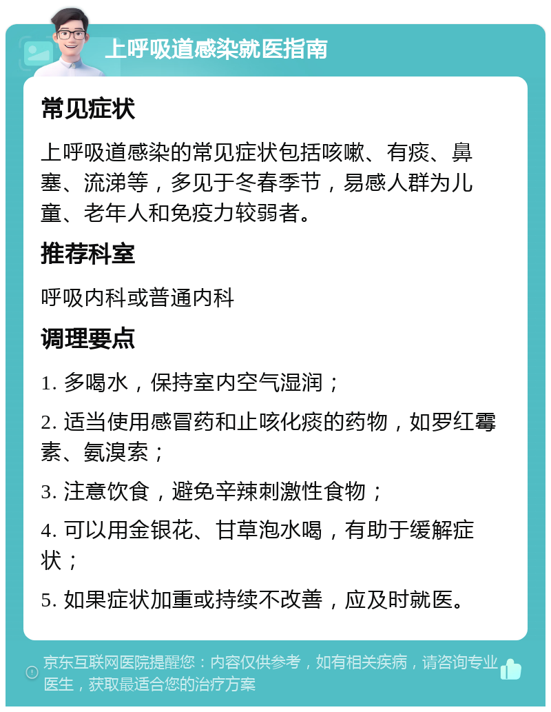 上呼吸道感染就医指南 常见症状 上呼吸道感染的常见症状包括咳嗽、有痰、鼻塞、流涕等，多见于冬春季节，易感人群为儿童、老年人和免疫力较弱者。 推荐科室 呼吸内科或普通内科 调理要点 1. 多喝水，保持室内空气湿润； 2. 适当使用感冒药和止咳化痰的药物，如罗红霉素、氨溴索； 3. 注意饮食，避免辛辣刺激性食物； 4. 可以用金银花、甘草泡水喝，有助于缓解症状； 5. 如果症状加重或持续不改善，应及时就医。