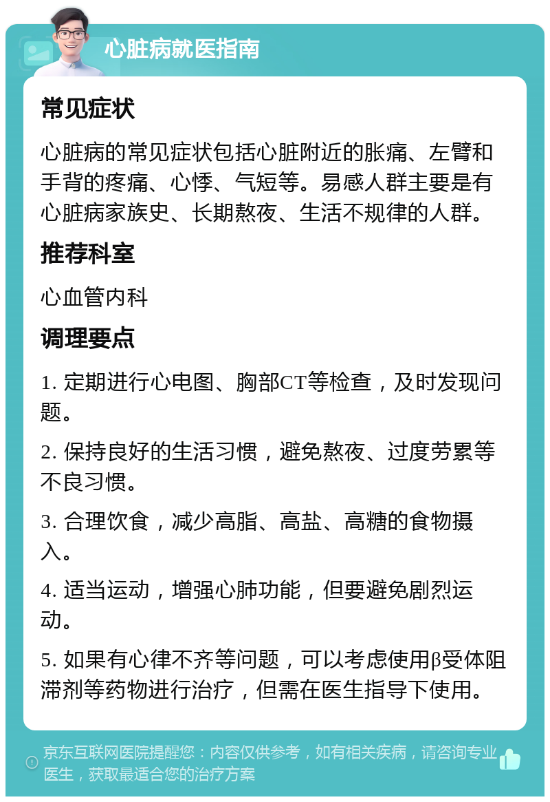 心脏病就医指南 常见症状 心脏病的常见症状包括心脏附近的胀痛、左臂和手背的疼痛、心悸、气短等。易感人群主要是有心脏病家族史、长期熬夜、生活不规律的人群。 推荐科室 心血管内科 调理要点 1. 定期进行心电图、胸部CT等检查，及时发现问题。 2. 保持良好的生活习惯，避免熬夜、过度劳累等不良习惯。 3. 合理饮食，减少高脂、高盐、高糖的食物摄入。 4. 适当运动，增强心肺功能，但要避免剧烈运动。 5. 如果有心律不齐等问题，可以考虑使用β受体阻滞剂等药物进行治疗，但需在医生指导下使用。