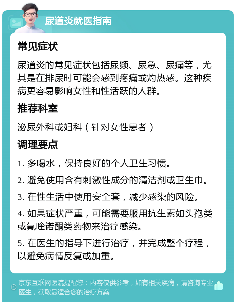 尿道炎就医指南 常见症状 尿道炎的常见症状包括尿频、尿急、尿痛等，尤其是在排尿时可能会感到疼痛或灼热感。这种疾病更容易影响女性和性活跃的人群。 推荐科室 泌尿外科或妇科（针对女性患者） 调理要点 1. 多喝水，保持良好的个人卫生习惯。 2. 避免使用含有刺激性成分的清洁剂或卫生巾。 3. 在性生活中使用安全套，减少感染的风险。 4. 如果症状严重，可能需要服用抗生素如头孢类或氟喹诺酮类药物来治疗感染。 5. 在医生的指导下进行治疗，并完成整个疗程，以避免病情反复或加重。