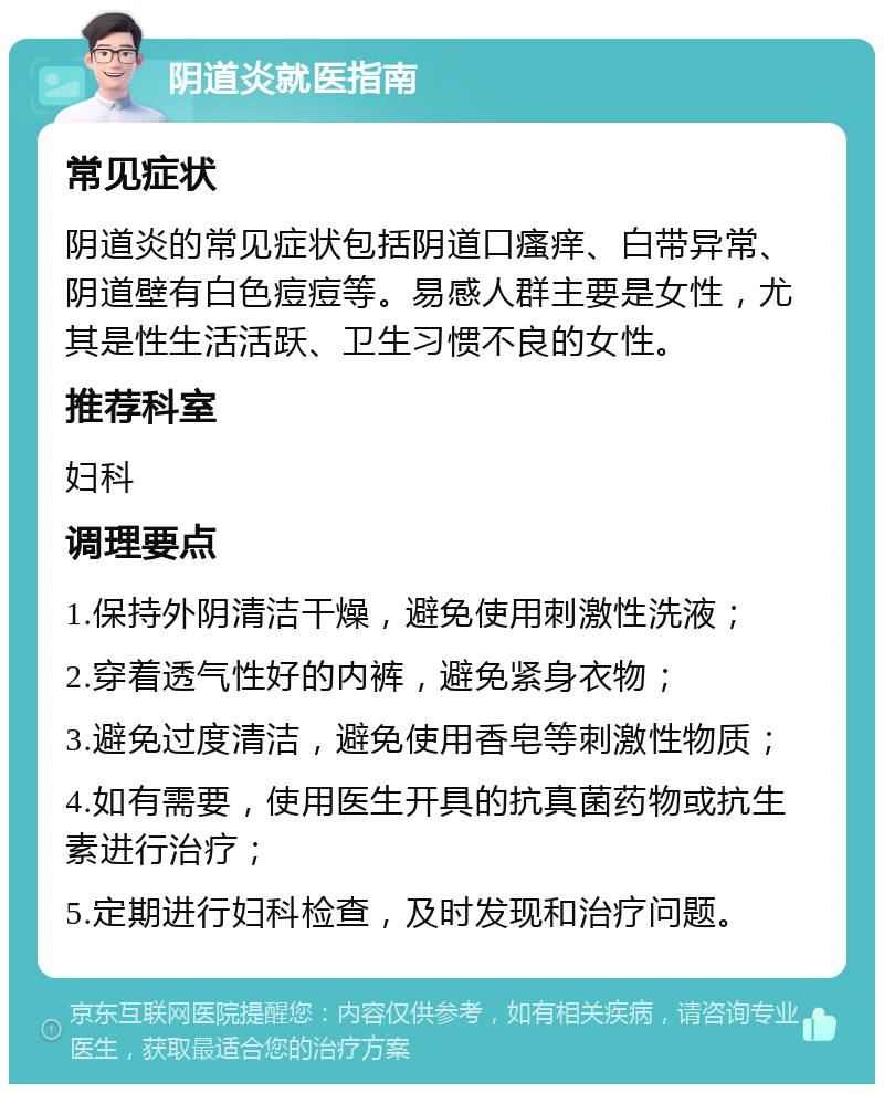 阴道炎就医指南 常见症状 阴道炎的常见症状包括阴道口瘙痒、白带异常、阴道壁有白色痘痘等。易感人群主要是女性，尤其是性生活活跃、卫生习惯不良的女性。 推荐科室 妇科 调理要点 1.保持外阴清洁干燥，避免使用刺激性洗液； 2.穿着透气性好的内裤，避免紧身衣物； 3.避免过度清洁，避免使用香皂等刺激性物质； 4.如有需要，使用医生开具的抗真菌药物或抗生素进行治疗； 5.定期进行妇科检查，及时发现和治疗问题。