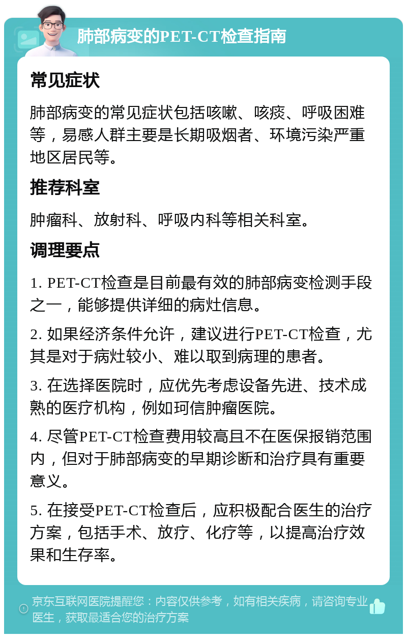 肺部病变的PET-CT检查指南 常见症状 肺部病变的常见症状包括咳嗽、咳痰、呼吸困难等，易感人群主要是长期吸烟者、环境污染严重地区居民等。 推荐科室 肿瘤科、放射科、呼吸内科等相关科室。 调理要点 1. PET-CT检查是目前最有效的肺部病变检测手段之一，能够提供详细的病灶信息。 2. 如果经济条件允许，建议进行PET-CT检查，尤其是对于病灶较小、难以取到病理的患者。 3. 在选择医院时，应优先考虑设备先进、技术成熟的医疗机构，例如珂信肿瘤医院。 4. 尽管PET-CT检查费用较高且不在医保报销范围内，但对于肺部病变的早期诊断和治疗具有重要意义。 5. 在接受PET-CT检查后，应积极配合医生的治疗方案，包括手术、放疗、化疗等，以提高治疗效果和生存率。