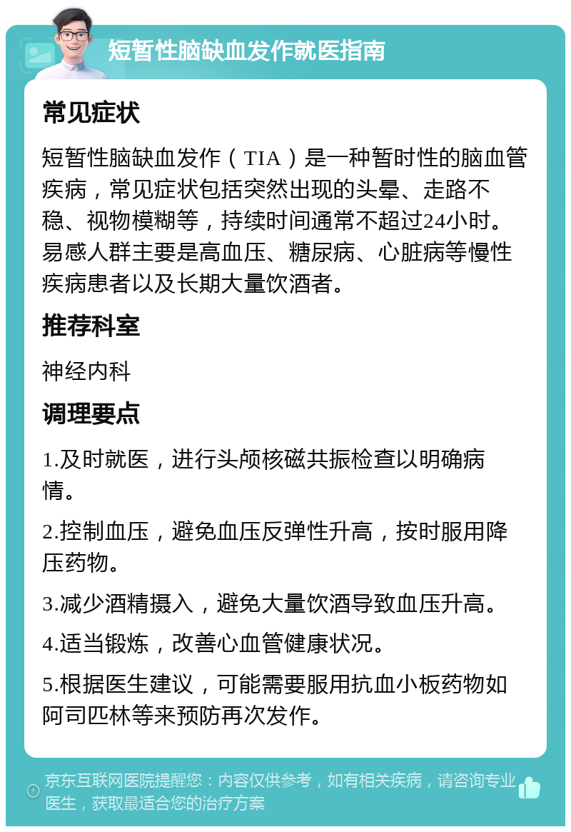 短暂性脑缺血发作就医指南 常见症状 短暂性脑缺血发作（TIA）是一种暂时性的脑血管疾病，常见症状包括突然出现的头晕、走路不稳、视物模糊等，持续时间通常不超过24小时。易感人群主要是高血压、糖尿病、心脏病等慢性疾病患者以及长期大量饮酒者。 推荐科室 神经内科 调理要点 1.及时就医，进行头颅核磁共振检查以明确病情。 2.控制血压，避免血压反弹性升高，按时服用降压药物。 3.减少酒精摄入，避免大量饮酒导致血压升高。 4.适当锻炼，改善心血管健康状况。 5.根据医生建议，可能需要服用抗血小板药物如阿司匹林等来预防再次发作。