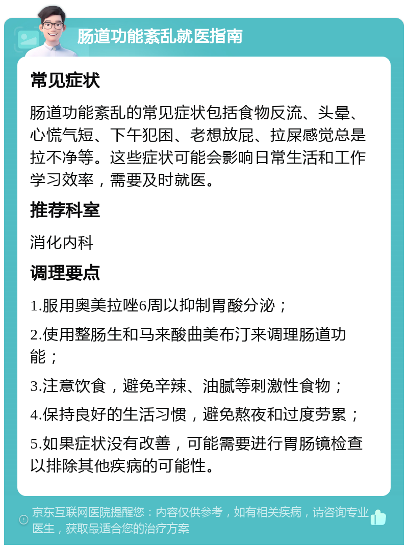 肠道功能紊乱就医指南 常见症状 肠道功能紊乱的常见症状包括食物反流、头晕、心慌气短、下午犯困、老想放屁、拉屎感觉总是拉不净等。这些症状可能会影响日常生活和工作学习效率，需要及时就医。 推荐科室 消化内科 调理要点 1.服用奥美拉唑6周以抑制胃酸分泌； 2.使用整肠生和马来酸曲美布汀来调理肠道功能； 3.注意饮食，避免辛辣、油腻等刺激性食物； 4.保持良好的生活习惯，避免熬夜和过度劳累； 5.如果症状没有改善，可能需要进行胃肠镜检查以排除其他疾病的可能性。