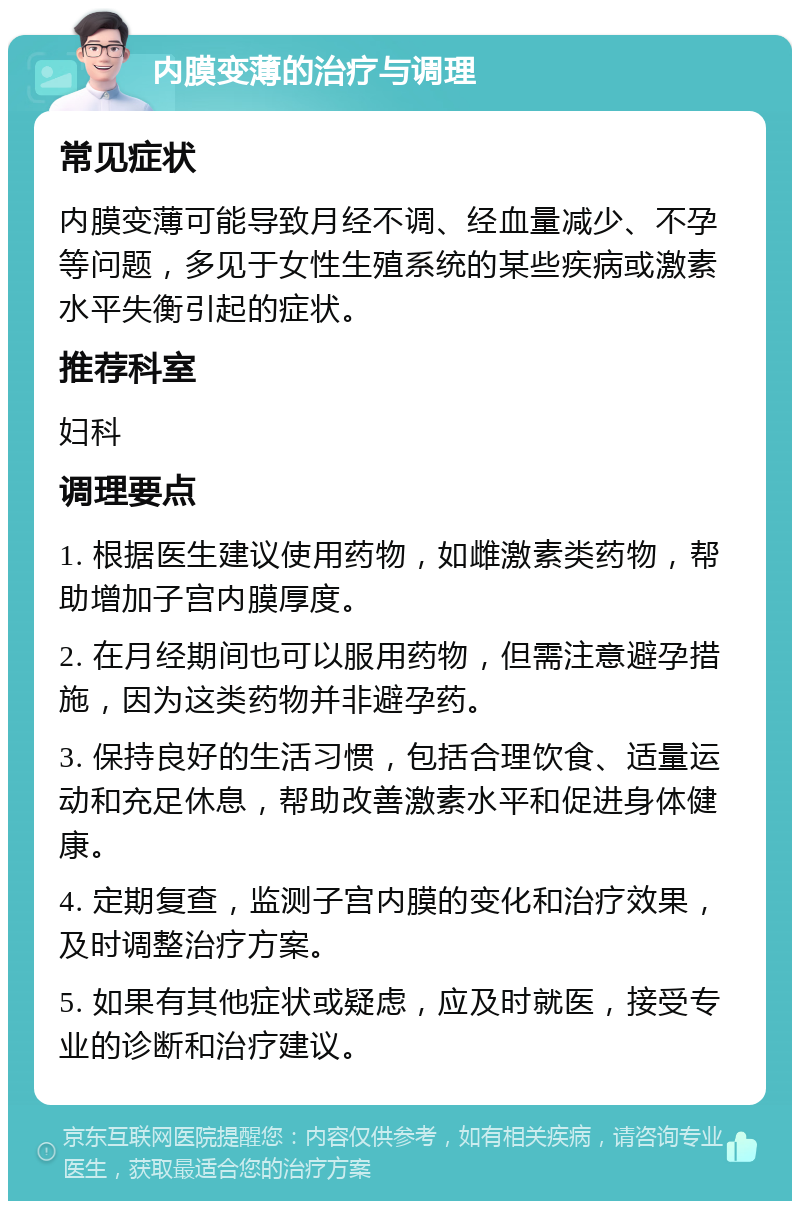 内膜变薄的治疗与调理 常见症状 内膜变薄可能导致月经不调、经血量减少、不孕等问题，多见于女性生殖系统的某些疾病或激素水平失衡引起的症状。 推荐科室 妇科 调理要点 1. 根据医生建议使用药物，如雌激素类药物，帮助增加子宫内膜厚度。 2. 在月经期间也可以服用药物，但需注意避孕措施，因为这类药物并非避孕药。 3. 保持良好的生活习惯，包括合理饮食、适量运动和充足休息，帮助改善激素水平和促进身体健康。 4. 定期复查，监测子宫内膜的变化和治疗效果，及时调整治疗方案。 5. 如果有其他症状或疑虑，应及时就医，接受专业的诊断和治疗建议。