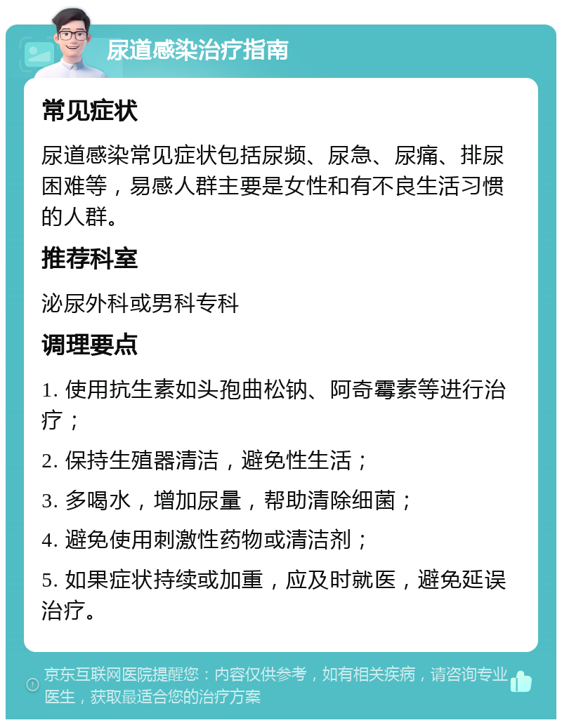 尿道感染治疗指南 常见症状 尿道感染常见症状包括尿频、尿急、尿痛、排尿困难等，易感人群主要是女性和有不良生活习惯的人群。 推荐科室 泌尿外科或男科专科 调理要点 1. 使用抗生素如头孢曲松钠、阿奇霉素等进行治疗； 2. 保持生殖器清洁，避免性生活； 3. 多喝水，增加尿量，帮助清除细菌； 4. 避免使用刺激性药物或清洁剂； 5. 如果症状持续或加重，应及时就医，避免延误治疗。