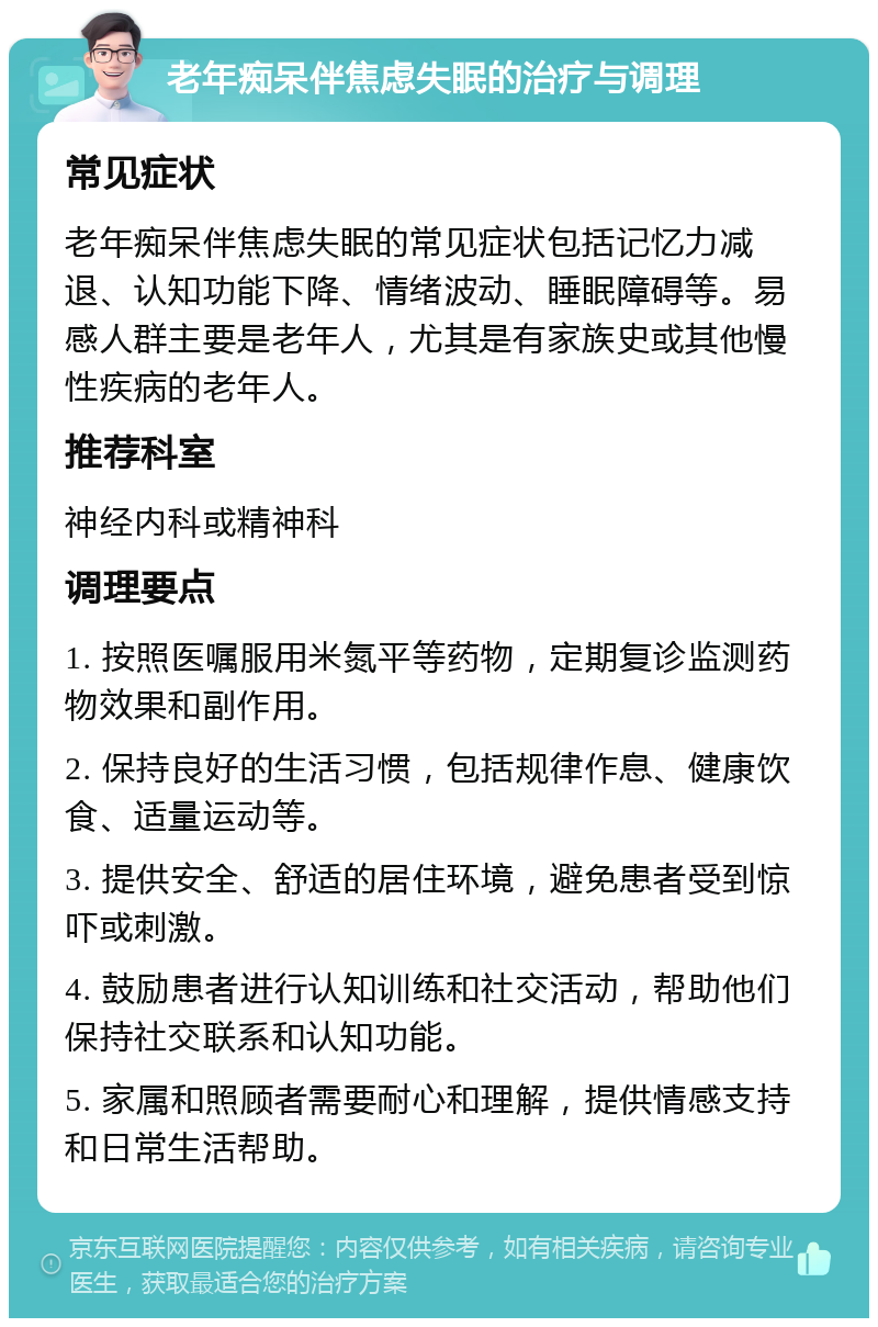 老年痴呆伴焦虑失眠的治疗与调理 常见症状 老年痴呆伴焦虑失眠的常见症状包括记忆力减退、认知功能下降、情绪波动、睡眠障碍等。易感人群主要是老年人，尤其是有家族史或其他慢性疾病的老年人。 推荐科室 神经内科或精神科 调理要点 1. 按照医嘱服用米氮平等药物，定期复诊监测药物效果和副作用。 2. 保持良好的生活习惯，包括规律作息、健康饮食、适量运动等。 3. 提供安全、舒适的居住环境，避免患者受到惊吓或刺激。 4. 鼓励患者进行认知训练和社交活动，帮助他们保持社交联系和认知功能。 5. 家属和照顾者需要耐心和理解，提供情感支持和日常生活帮助。