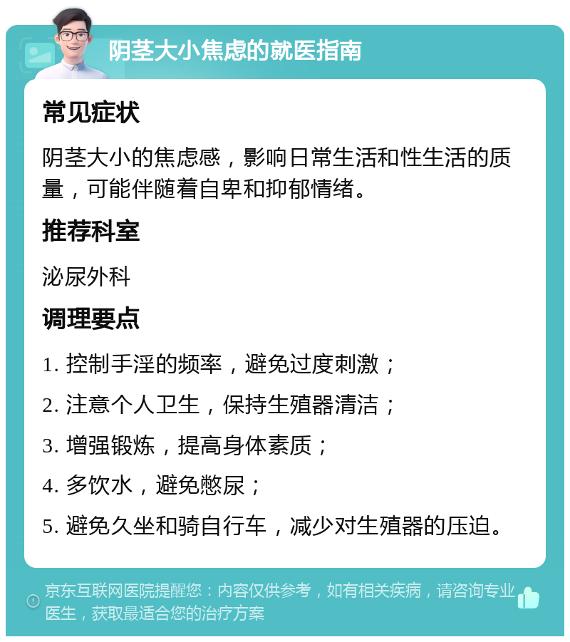 阴茎大小焦虑的就医指南 常见症状 阴茎大小的焦虑感，影响日常生活和性生活的质量，可能伴随着自卑和抑郁情绪。 推荐科室 泌尿外科 调理要点 1. 控制手淫的频率，避免过度刺激； 2. 注意个人卫生，保持生殖器清洁； 3. 增强锻炼，提高身体素质； 4. 多饮水，避免憋尿； 5. 避免久坐和骑自行车，减少对生殖器的压迫。