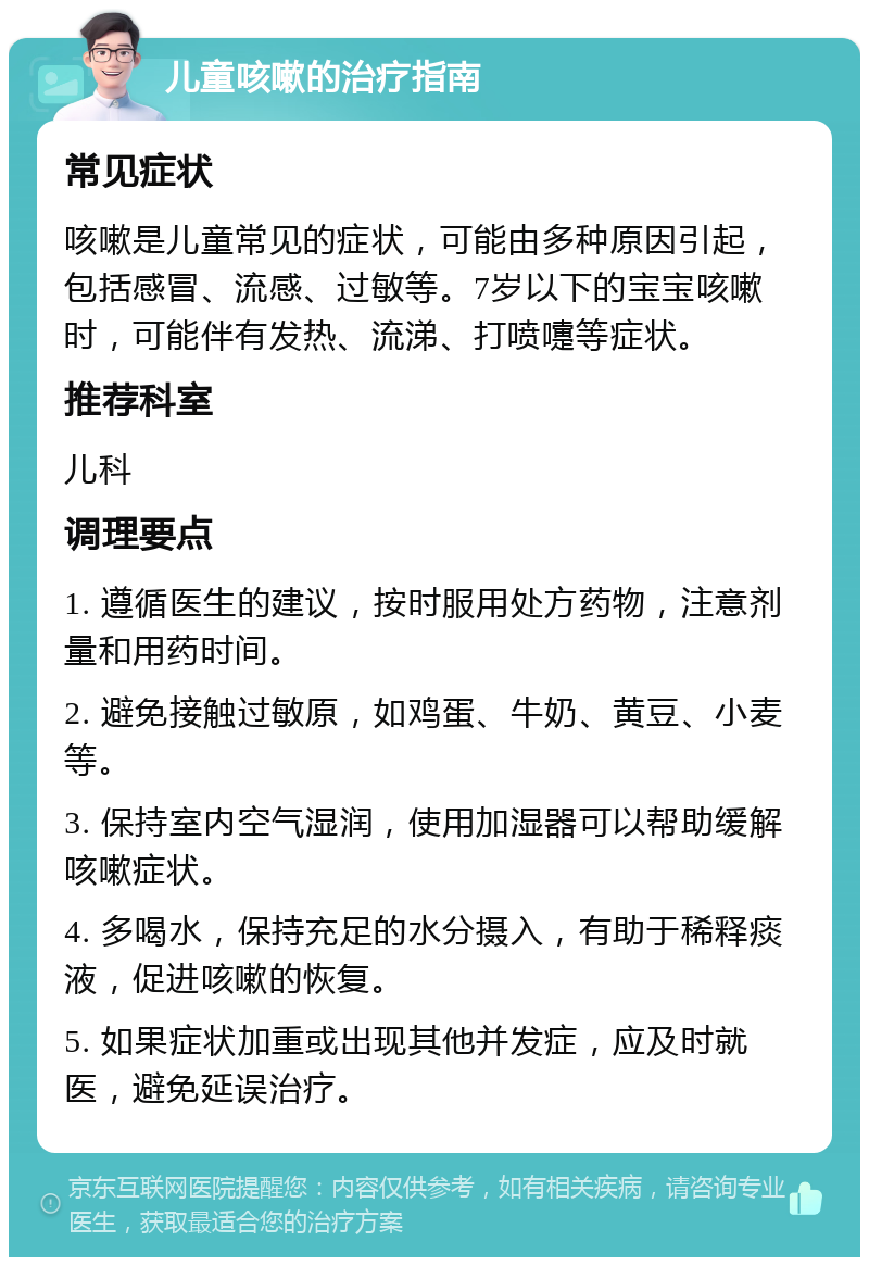 儿童咳嗽的治疗指南 常见症状 咳嗽是儿童常见的症状，可能由多种原因引起，包括感冒、流感、过敏等。7岁以下的宝宝咳嗽时，可能伴有发热、流涕、打喷嚏等症状。 推荐科室 儿科 调理要点 1. 遵循医生的建议，按时服用处方药物，注意剂量和用药时间。 2. 避免接触过敏原，如鸡蛋、牛奶、黄豆、小麦等。 3. 保持室内空气湿润，使用加湿器可以帮助缓解咳嗽症状。 4. 多喝水，保持充足的水分摄入，有助于稀释痰液，促进咳嗽的恢复。 5. 如果症状加重或出现其他并发症，应及时就医，避免延误治疗。