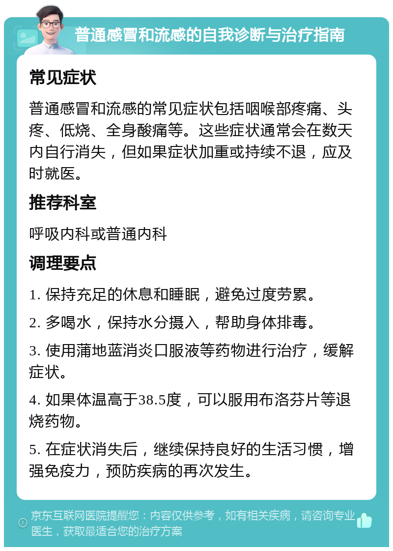 普通感冒和流感的自我诊断与治疗指南 常见症状 普通感冒和流感的常见症状包括咽喉部疼痛、头疼、低烧、全身酸痛等。这些症状通常会在数天内自行消失，但如果症状加重或持续不退，应及时就医。 推荐科室 呼吸内科或普通内科 调理要点 1. 保持充足的休息和睡眠，避免过度劳累。 2. 多喝水，保持水分摄入，帮助身体排毒。 3. 使用蒲地蓝消炎口服液等药物进行治疗，缓解症状。 4. 如果体温高于38.5度，可以服用布洛芬片等退烧药物。 5. 在症状消失后，继续保持良好的生活习惯，增强免疫力，预防疾病的再次发生。