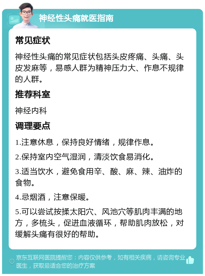 神经性头痛就医指南 常见症状 神经性头痛的常见症状包括头皮疼痛、头痛、头皮发麻等，易感人群为精神压力大、作息不规律的人群。 推荐科室 神经内科 调理要点 1.注意休息，保持良好情绪，规律作息。 2.保持室内空气湿润，清淡饮食易消化。 3.适当饮水，避免食用辛、酸、麻、辣、油炸的食物。 4.忌烟酒，注意保暖。 5.可以尝试按揉太阳穴、风池穴等肌肉丰满的地方，多梳头，促进血液循环，帮助肌肉放松，对缓解头痛有很好的帮助。