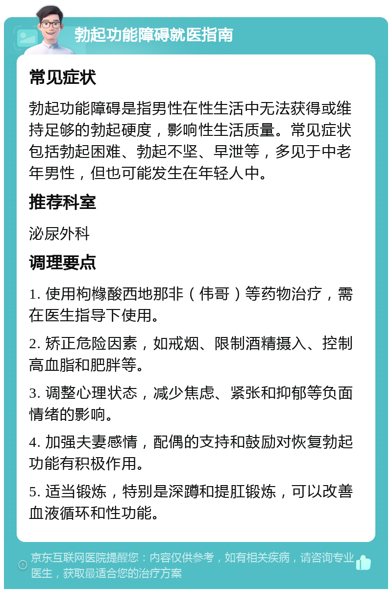 勃起功能障碍就医指南 常见症状 勃起功能障碍是指男性在性生活中无法获得或维持足够的勃起硬度，影响性生活质量。常见症状包括勃起困难、勃起不坚、早泄等，多见于中老年男性，但也可能发生在年轻人中。 推荐科室 泌尿外科 调理要点 1. 使用枸橼酸西地那非（伟哥）等药物治疗，需在医生指导下使用。 2. 矫正危险因素，如戒烟、限制酒精摄入、控制高血脂和肥胖等。 3. 调整心理状态，减少焦虑、紧张和抑郁等负面情绪的影响。 4. 加强夫妻感情，配偶的支持和鼓励对恢复勃起功能有积极作用。 5. 适当锻炼，特别是深蹲和提肛锻炼，可以改善血液循环和性功能。