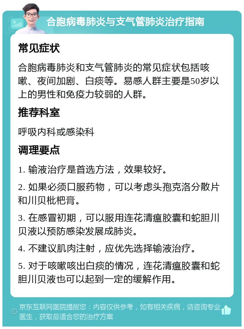 合胞病毒肺炎与支气管肺炎治疗指南 常见症状 合胞病毒肺炎和支气管肺炎的常见症状包括咳嗽、夜间加剧、白痰等。易感人群主要是50岁以上的男性和免疫力较弱的人群。 推荐科室 呼吸内科或感染科 调理要点 1. 输液治疗是首选方法，效果较好。 2. 如果必须口服药物，可以考虑头孢克洛分散片和川贝枇杷膏。 3. 在感冒初期，可以服用连花清瘟胶囊和蛇胆川贝液以预防感染发展成肺炎。 4. 不建议肌肉注射，应优先选择输液治疗。 5. 对于咳嗽咳出白痰的情况，连花清瘟胶囊和蛇胆川贝液也可以起到一定的缓解作用。