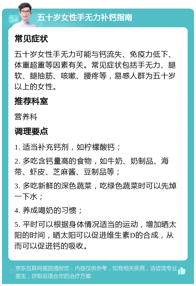 五十岁女性手无力补钙指南 常见症状 五十岁女性手无力可能与钙流失、免疫力低下、体重超重等因素有关。常见症状包括手无力、腿软、腿抽筋、咳嗽、腰疼等，易感人群为五十岁以上的女性。 推荐科室 营养科 调理要点 1. 适当补充钙剂，如柠檬酸钙； 2. 多吃含钙量高的食物，如牛奶、奶制品、海带、虾皮、芝麻酱、豆制品等； 3. 多吃新鲜的深色蔬菜，吃绿色蔬菜时可以先焯一下水； 4. 养成喝奶的习惯； 5. 平时可以根据身体情况适当的运动，增加晒太阳的时间，晒太阳可以促进维生素D的合成，从而可以促进钙的吸收。