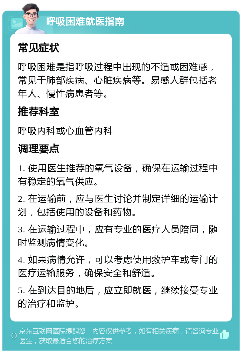 呼吸困难就医指南 常见症状 呼吸困难是指呼吸过程中出现的不适或困难感，常见于肺部疾病、心脏疾病等。易感人群包括老年人、慢性病患者等。 推荐科室 呼吸内科或心血管内科 调理要点 1. 使用医生推荐的氧气设备，确保在运输过程中有稳定的氧气供应。 2. 在运输前，应与医生讨论并制定详细的运输计划，包括使用的设备和药物。 3. 在运输过程中，应有专业的医疗人员陪同，随时监测病情变化。 4. 如果病情允许，可以考虑使用救护车或专门的医疗运输服务，确保安全和舒适。 5. 在到达目的地后，应立即就医，继续接受专业的治疗和监护。