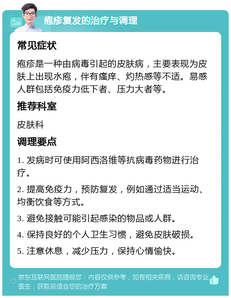 疱疹复发的治疗与调理 常见症状 疱疹是一种由病毒引起的皮肤病，主要表现为皮肤上出现水疱，伴有瘙痒、灼热感等不适。易感人群包括免疫力低下者、压力大者等。 推荐科室 皮肤科 调理要点 1. 发病时可使用阿西洛维等抗病毒药物进行治疗。 2. 提高免疫力，预防复发，例如通过适当运动、均衡饮食等方式。 3. 避免接触可能引起感染的物品或人群。 4. 保持良好的个人卫生习惯，避免皮肤破损。 5. 注意休息，减少压力，保持心情愉快。