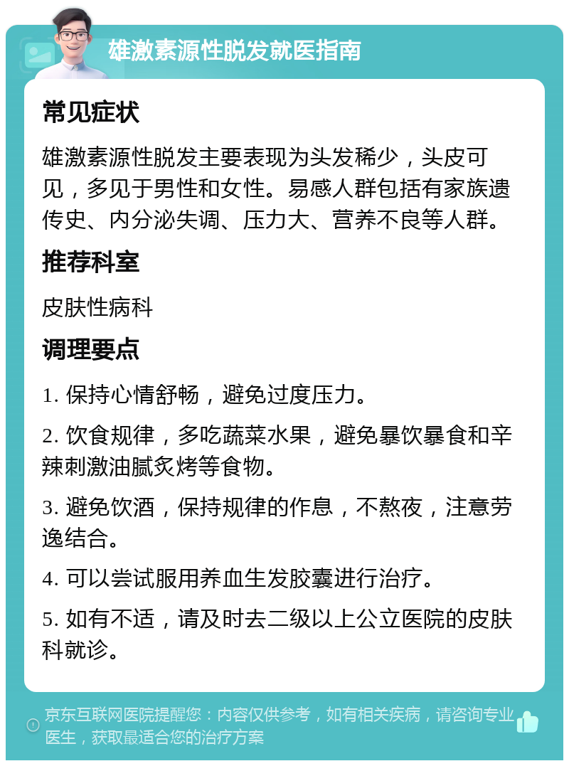 雄激素源性脱发就医指南 常见症状 雄激素源性脱发主要表现为头发稀少，头皮可见，多见于男性和女性。易感人群包括有家族遗传史、内分泌失调、压力大、营养不良等人群。 推荐科室 皮肤性病科 调理要点 1. 保持心情舒畅，避免过度压力。 2. 饮食规律，多吃蔬菜水果，避免暴饮暴食和辛辣刺激油腻炙烤等食物。 3. 避免饮酒，保持规律的作息，不熬夜，注意劳逸结合。 4. 可以尝试服用养血生发胶囊进行治疗。 5. 如有不适，请及时去二级以上公立医院的皮肤科就诊。