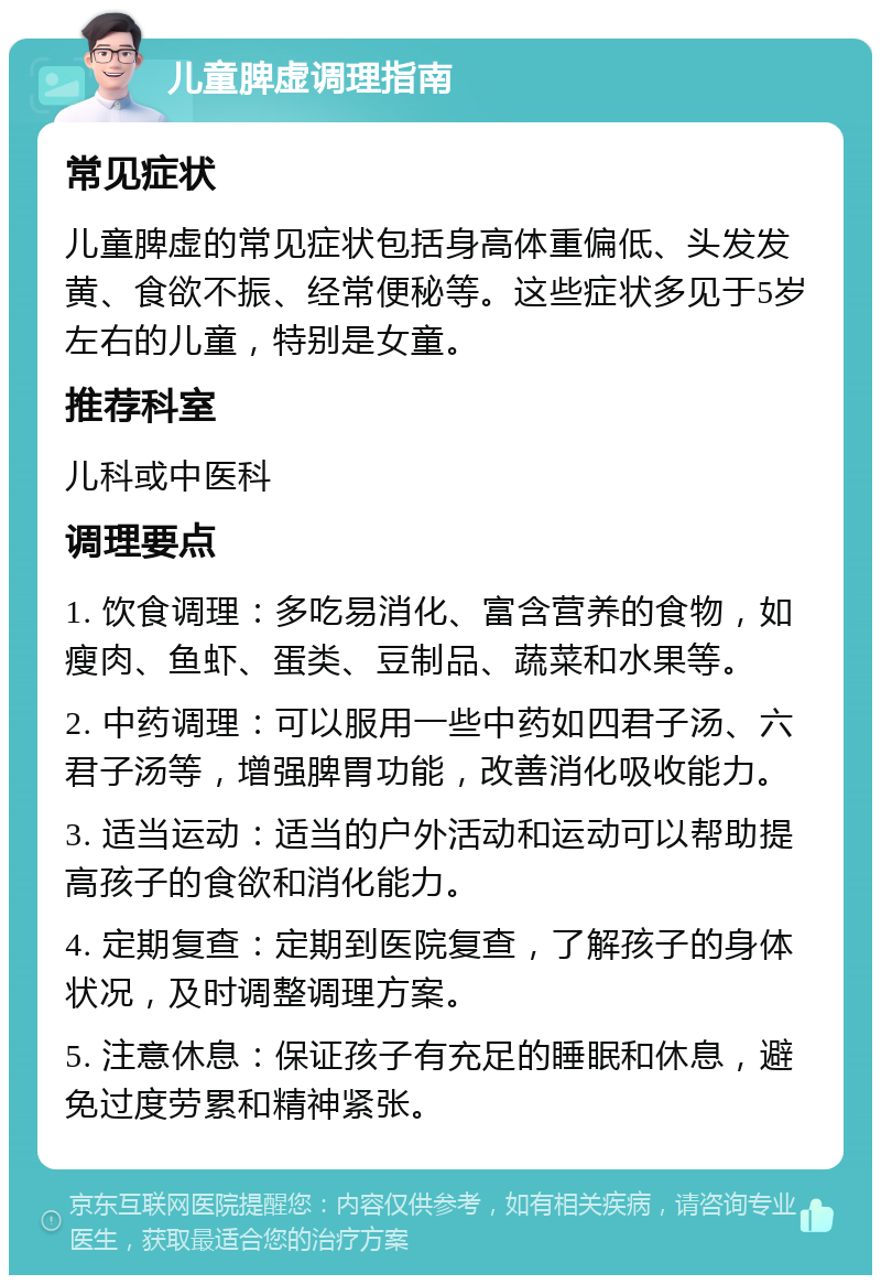 儿童脾虚调理指南 常见症状 儿童脾虚的常见症状包括身高体重偏低、头发发黄、食欲不振、经常便秘等。这些症状多见于5岁左右的儿童，特别是女童。 推荐科室 儿科或中医科 调理要点 1. 饮食调理：多吃易消化、富含营养的食物，如瘦肉、鱼虾、蛋类、豆制品、蔬菜和水果等。 2. 中药调理：可以服用一些中药如四君子汤、六君子汤等，增强脾胃功能，改善消化吸收能力。 3. 适当运动：适当的户外活动和运动可以帮助提高孩子的食欲和消化能力。 4. 定期复查：定期到医院复查，了解孩子的身体状况，及时调整调理方案。 5. 注意休息：保证孩子有充足的睡眠和休息，避免过度劳累和精神紧张。