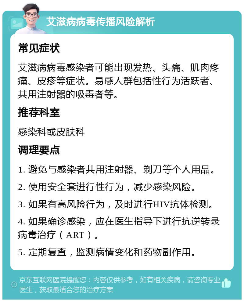 艾滋病病毒传播风险解析 常见症状 艾滋病病毒感染者可能出现发热、头痛、肌肉疼痛、皮疹等症状。易感人群包括性行为活跃者、共用注射器的吸毒者等。 推荐科室 感染科或皮肤科 调理要点 1. 避免与感染者共用注射器、剃刀等个人用品。 2. 使用安全套进行性行为，减少感染风险。 3. 如果有高风险行为，及时进行HIV抗体检测。 4. 如果确诊感染，应在医生指导下进行抗逆转录病毒治疗（ART）。 5. 定期复查，监测病情变化和药物副作用。