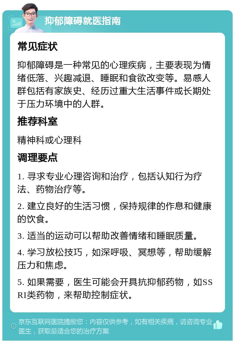 抑郁障碍就医指南 常见症状 抑郁障碍是一种常见的心理疾病，主要表现为情绪低落、兴趣减退、睡眠和食欲改变等。易感人群包括有家族史、经历过重大生活事件或长期处于压力环境中的人群。 推荐科室 精神科或心理科 调理要点 1. 寻求专业心理咨询和治疗，包括认知行为疗法、药物治疗等。 2. 建立良好的生活习惯，保持规律的作息和健康的饮食。 3. 适当的运动可以帮助改善情绪和睡眠质量。 4. 学习放松技巧，如深呼吸、冥想等，帮助缓解压力和焦虑。 5. 如果需要，医生可能会开具抗抑郁药物，如SSRI类药物，来帮助控制症状。