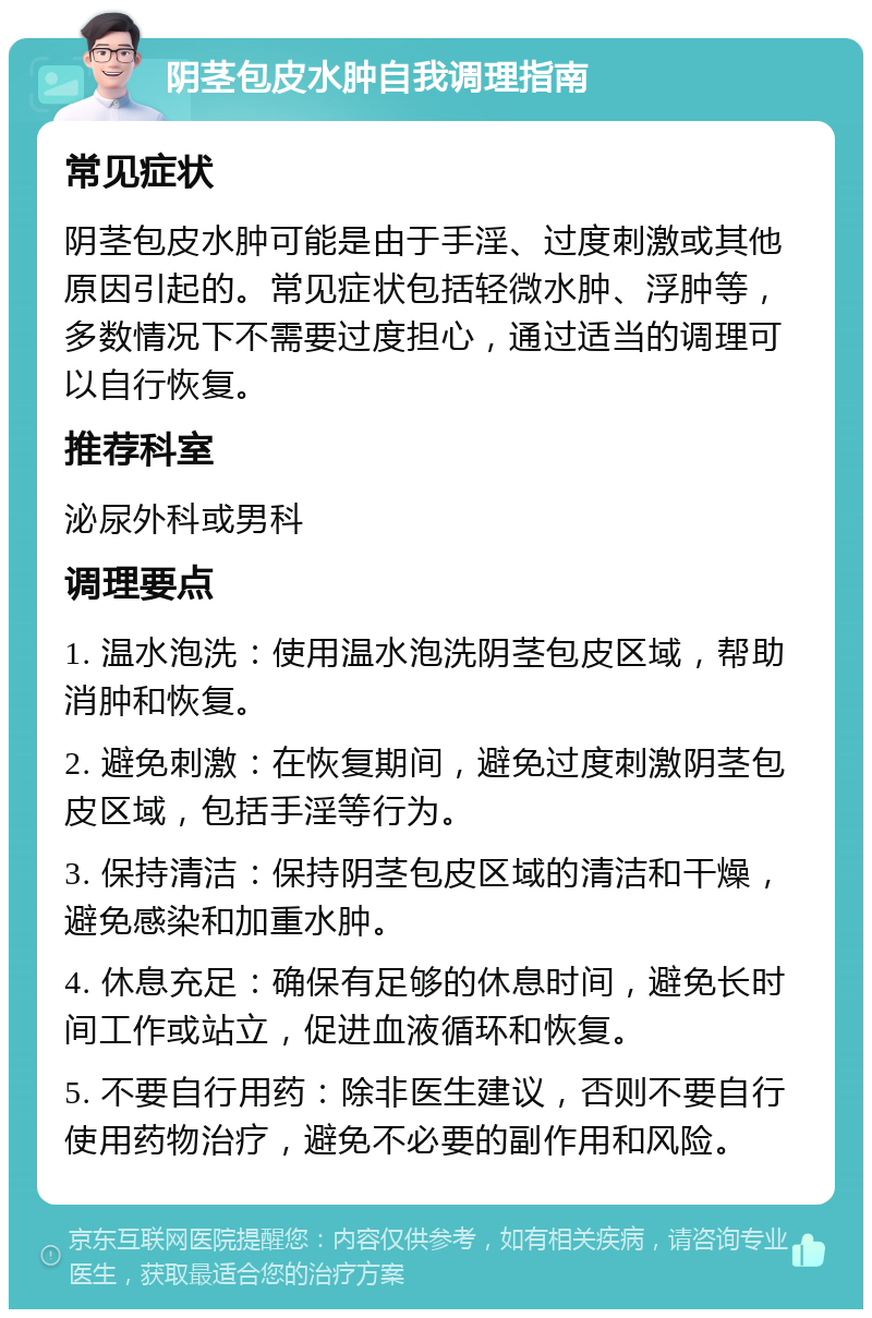 阴茎包皮水肿自我调理指南 常见症状 阴茎包皮水肿可能是由于手淫、过度刺激或其他原因引起的。常见症状包括轻微水肿、浮肿等，多数情况下不需要过度担心，通过适当的调理可以自行恢复。 推荐科室 泌尿外科或男科 调理要点 1. 温水泡洗：使用温水泡洗阴茎包皮区域，帮助消肿和恢复。 2. 避免刺激：在恢复期间，避免过度刺激阴茎包皮区域，包括手淫等行为。 3. 保持清洁：保持阴茎包皮区域的清洁和干燥，避免感染和加重水肿。 4. 休息充足：确保有足够的休息时间，避免长时间工作或站立，促进血液循环和恢复。 5. 不要自行用药：除非医生建议，否则不要自行使用药物治疗，避免不必要的副作用和风险。