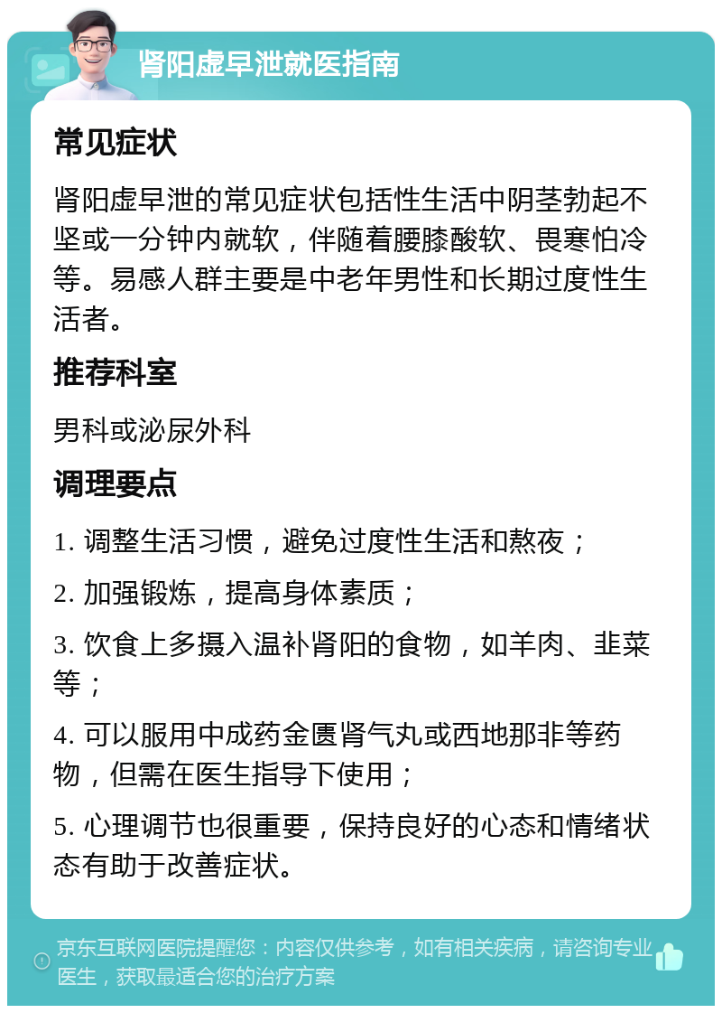 肾阳虚早泄就医指南 常见症状 肾阳虚早泄的常见症状包括性生活中阴茎勃起不坚或一分钟内就软，伴随着腰膝酸软、畏寒怕冷等。易感人群主要是中老年男性和长期过度性生活者。 推荐科室 男科或泌尿外科 调理要点 1. 调整生活习惯，避免过度性生活和熬夜； 2. 加强锻炼，提高身体素质； 3. 饮食上多摄入温补肾阳的食物，如羊肉、韭菜等； 4. 可以服用中成药金匮肾气丸或西地那非等药物，但需在医生指导下使用； 5. 心理调节也很重要，保持良好的心态和情绪状态有助于改善症状。