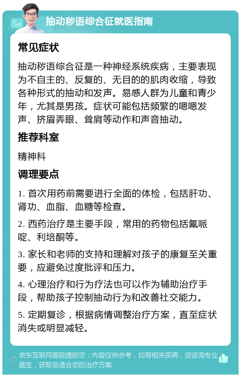 抽动秽语综合征就医指南 常见症状 抽动秽语综合征是一种神经系统疾病，主要表现为不自主的、反复的、无目的的肌肉收缩，导致各种形式的抽动和发声。易感人群为儿童和青少年，尤其是男孩。症状可能包括频繁的嗯嗯发声、挤眉弄眼、耸肩等动作和声音抽动。 推荐科室 精神科 调理要点 1. 首次用药前需要进行全面的体检，包括肝功、肾功、血脂、血糖等检查。 2. 西药治疗是主要手段，常用的药物包括氟哌啶、利培酮等。 3. 家长和老师的支持和理解对孩子的康复至关重要，应避免过度批评和压力。 4. 心理治疗和行为疗法也可以作为辅助治疗手段，帮助孩子控制抽动行为和改善社交能力。 5. 定期复诊，根据病情调整治疗方案，直至症状消失或明显减轻。