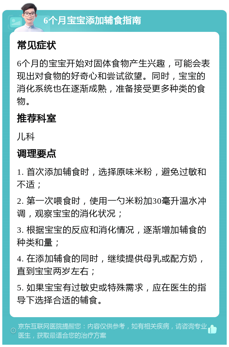 6个月宝宝添加辅食指南 常见症状 6个月的宝宝开始对固体食物产生兴趣，可能会表现出对食物的好奇心和尝试欲望。同时，宝宝的消化系统也在逐渐成熟，准备接受更多种类的食物。 推荐科室 儿科 调理要点 1. 首次添加辅食时，选择原味米粉，避免过敏和不适； 2. 第一次喂食时，使用一勺米粉加30毫升温水冲调，观察宝宝的消化状况； 3. 根据宝宝的反应和消化情况，逐渐增加辅食的种类和量； 4. 在添加辅食的同时，继续提供母乳或配方奶，直到宝宝两岁左右； 5. 如果宝宝有过敏史或特殊需求，应在医生的指导下选择合适的辅食。