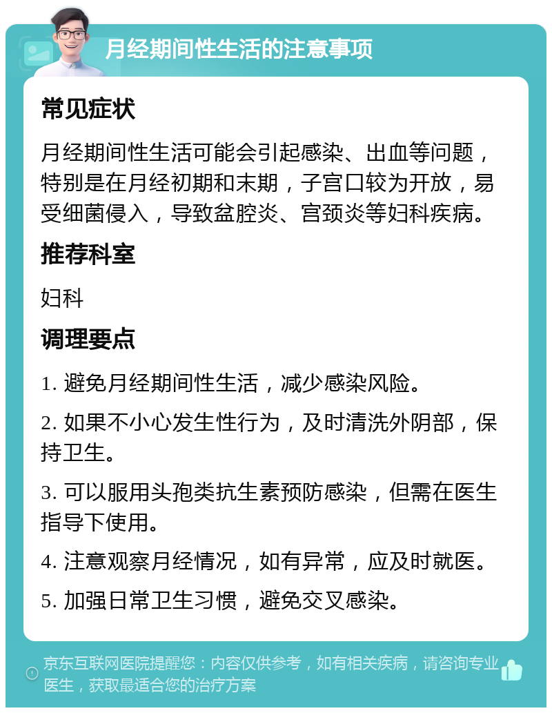 月经期间性生活的注意事项 常见症状 月经期间性生活可能会引起感染、出血等问题，特别是在月经初期和末期，子宫口较为开放，易受细菌侵入，导致盆腔炎、宫颈炎等妇科疾病。 推荐科室 妇科 调理要点 1. 避免月经期间性生活，减少感染风险。 2. 如果不小心发生性行为，及时清洗外阴部，保持卫生。 3. 可以服用头孢类抗生素预防感染，但需在医生指导下使用。 4. 注意观察月经情况，如有异常，应及时就医。 5. 加强日常卫生习惯，避免交叉感染。