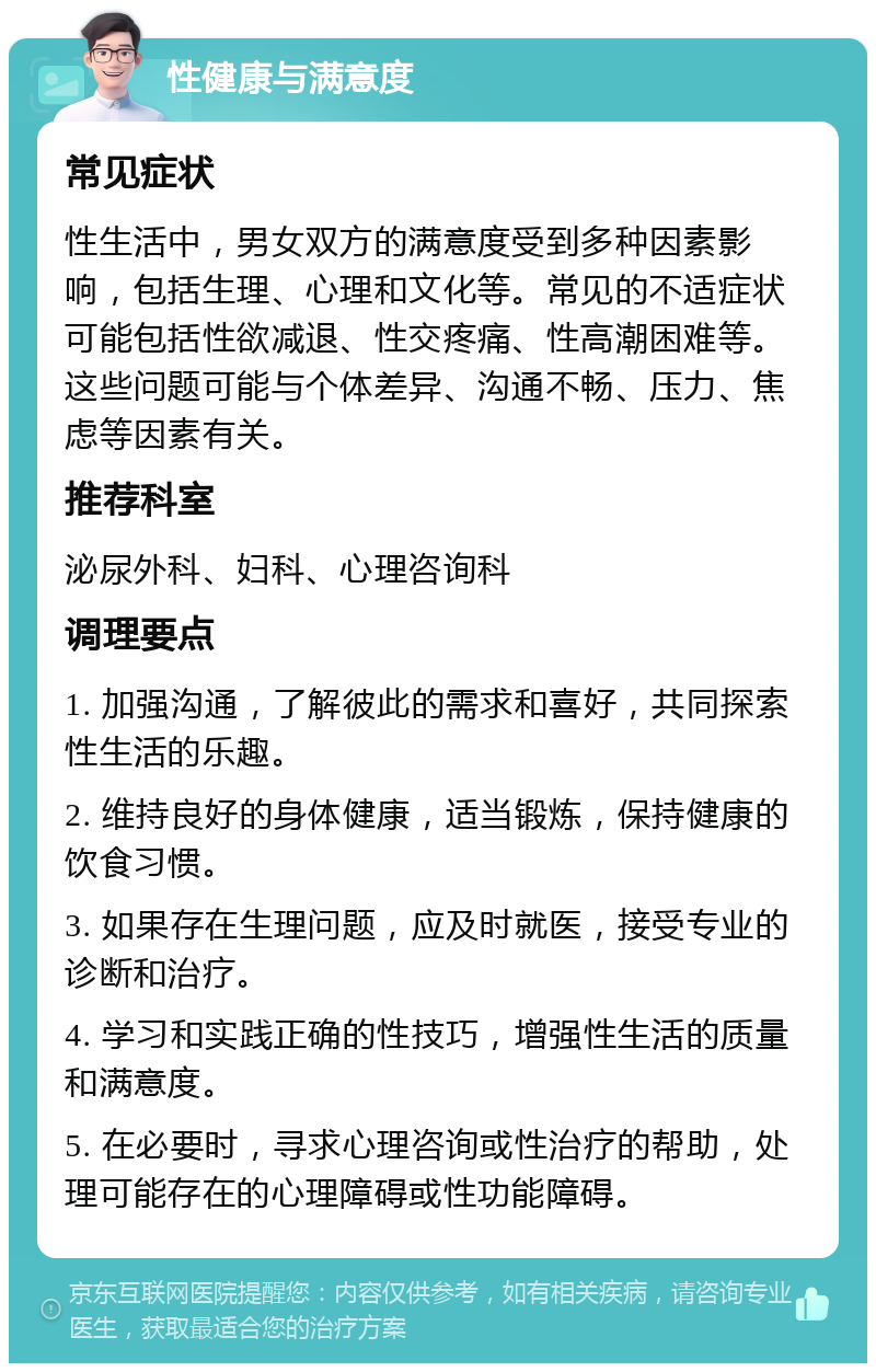 性健康与满意度 常见症状 性生活中，男女双方的满意度受到多种因素影响，包括生理、心理和文化等。常见的不适症状可能包括性欲减退、性交疼痛、性高潮困难等。这些问题可能与个体差异、沟通不畅、压力、焦虑等因素有关。 推荐科室 泌尿外科、妇科、心理咨询科 调理要点 1. 加强沟通，了解彼此的需求和喜好，共同探索性生活的乐趣。 2. 维持良好的身体健康，适当锻炼，保持健康的饮食习惯。 3. 如果存在生理问题，应及时就医，接受专业的诊断和治疗。 4. 学习和实践正确的性技巧，增强性生活的质量和满意度。 5. 在必要时，寻求心理咨询或性治疗的帮助，处理可能存在的心理障碍或性功能障碍。