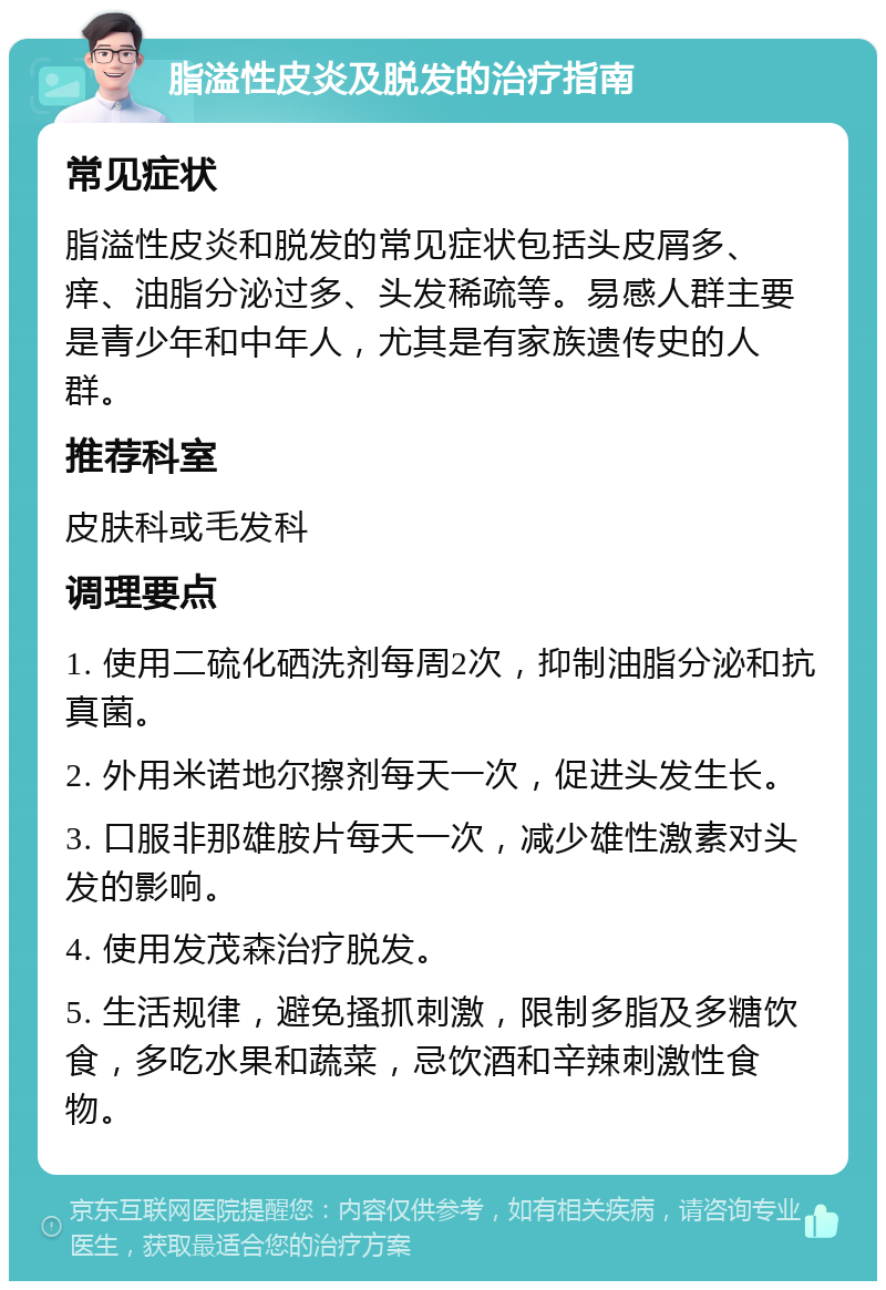 脂溢性皮炎及脱发的治疗指南 常见症状 脂溢性皮炎和脱发的常见症状包括头皮屑多、痒、油脂分泌过多、头发稀疏等。易感人群主要是青少年和中年人，尤其是有家族遗传史的人群。 推荐科室 皮肤科或毛发科 调理要点 1. 使用二硫化硒洗剂每周2次，抑制油脂分泌和抗真菌。 2. 外用米诺地尔擦剂每天一次，促进头发生长。 3. 口服非那雄胺片每天一次，减少雄性激素对头发的影响。 4. 使用发茂森治疗脱发。 5. 生活规律，避免搔抓刺激，限制多脂及多糖饮食，多吃水果和蔬菜，忌饮酒和辛辣刺激性食物。