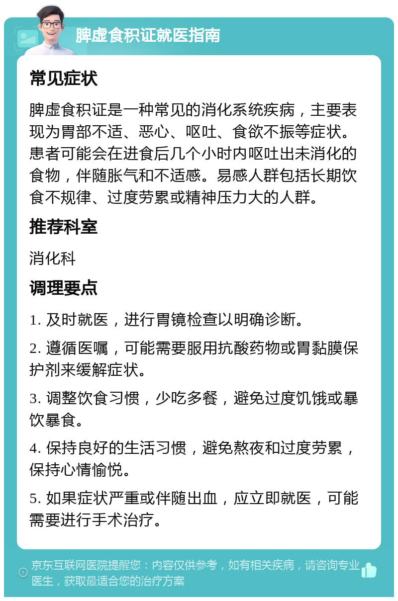 脾虚食积证就医指南 常见症状 脾虚食积证是一种常见的消化系统疾病，主要表现为胃部不适、恶心、呕吐、食欲不振等症状。患者可能会在进食后几个小时内呕吐出未消化的食物，伴随胀气和不适感。易感人群包括长期饮食不规律、过度劳累或精神压力大的人群。 推荐科室 消化科 调理要点 1. 及时就医，进行胃镜检查以明确诊断。 2. 遵循医嘱，可能需要服用抗酸药物或胃黏膜保护剂来缓解症状。 3. 调整饮食习惯，少吃多餐，避免过度饥饿或暴饮暴食。 4. 保持良好的生活习惯，避免熬夜和过度劳累，保持心情愉悦。 5. 如果症状严重或伴随出血，应立即就医，可能需要进行手术治疗。