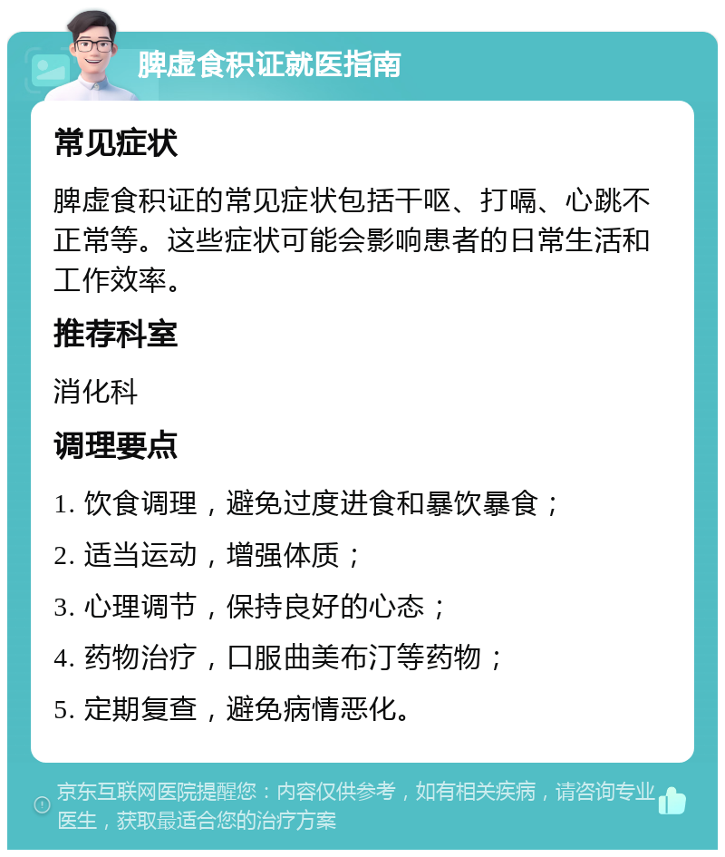 脾虚食积证就医指南 常见症状 脾虚食积证的常见症状包括干呕、打嗝、心跳不正常等。这些症状可能会影响患者的日常生活和工作效率。 推荐科室 消化科 调理要点 1. 饮食调理，避免过度进食和暴饮暴食； 2. 适当运动，增强体质； 3. 心理调节，保持良好的心态； 4. 药物治疗，口服曲美布汀等药物； 5. 定期复查，避免病情恶化。