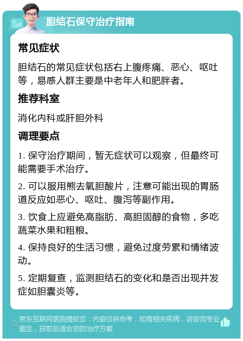 胆结石保守治疗指南 常见症状 胆结石的常见症状包括右上腹疼痛、恶心、呕吐等，易感人群主要是中老年人和肥胖者。 推荐科室 消化内科或肝胆外科 调理要点 1. 保守治疗期间，暂无症状可以观察，但最终可能需要手术治疗。 2. 可以服用熊去氧胆酸片，注意可能出现的胃肠道反应如恶心、呕吐、腹泻等副作用。 3. 饮食上应避免高脂肪、高胆固醇的食物，多吃蔬菜水果和粗粮。 4. 保持良好的生活习惯，避免过度劳累和情绪波动。 5. 定期复查，监测胆结石的变化和是否出现并发症如胆囊炎等。