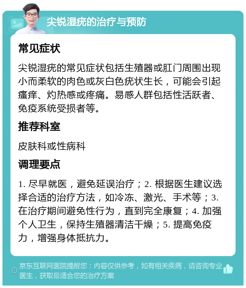 尖锐湿疣的治疗与预防 常见症状 尖锐湿疣的常见症状包括生殖器或肛门周围出现小而柔软的肉色或灰白色疣状生长，可能会引起瘙痒、灼热感或疼痛。易感人群包括性活跃者、免疫系统受损者等。 推荐科室 皮肤科或性病科 调理要点 1. 尽早就医，避免延误治疗；2. 根据医生建议选择合适的治疗方法，如冷冻、激光、手术等；3. 在治疗期间避免性行为，直到完全康复；4. 加强个人卫生，保持生殖器清洁干燥；5. 提高免疫力，增强身体抵抗力。