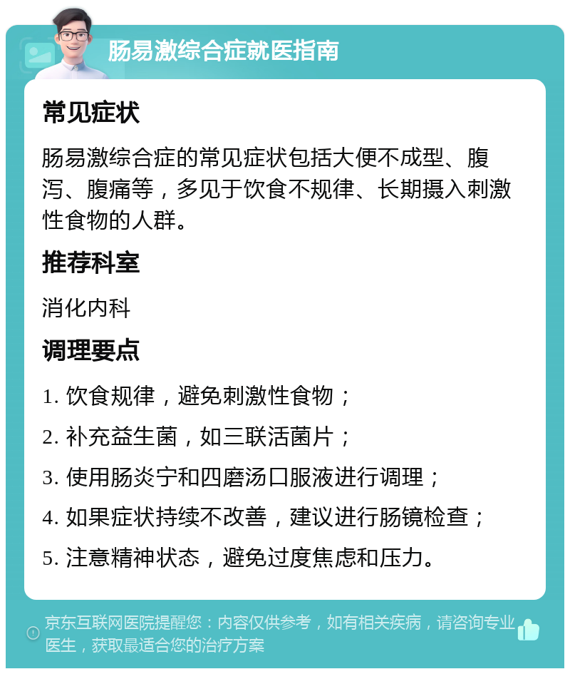 肠易激综合症就医指南 常见症状 肠易激综合症的常见症状包括大便不成型、腹泻、腹痛等，多见于饮食不规律、长期摄入刺激性食物的人群。 推荐科室 消化内科 调理要点 1. 饮食规律，避免刺激性食物； 2. 补充益生菌，如三联活菌片； 3. 使用肠炎宁和四磨汤口服液进行调理； 4. 如果症状持续不改善，建议进行肠镜检查； 5. 注意精神状态，避免过度焦虑和压力。