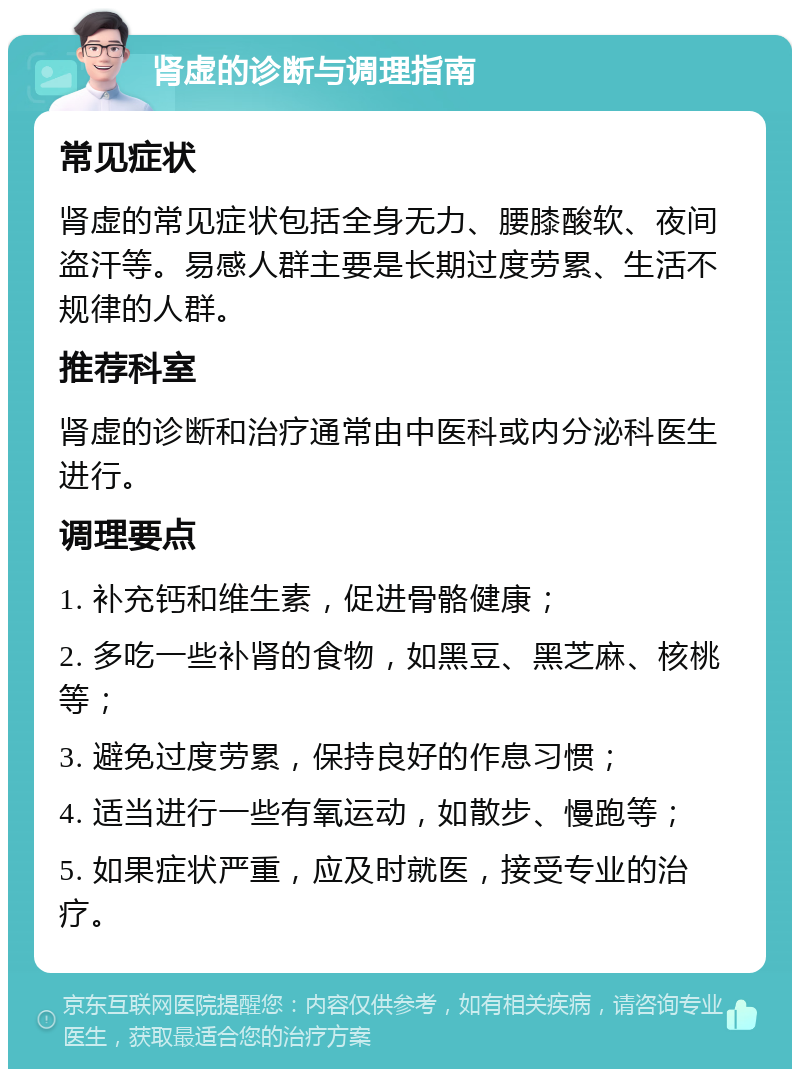 肾虚的诊断与调理指南 常见症状 肾虚的常见症状包括全身无力、腰膝酸软、夜间盗汗等。易感人群主要是长期过度劳累、生活不规律的人群。 推荐科室 肾虚的诊断和治疗通常由中医科或内分泌科医生进行。 调理要点 1. 补充钙和维生素，促进骨骼健康； 2. 多吃一些补肾的食物，如黑豆、黑芝麻、核桃等； 3. 避免过度劳累，保持良好的作息习惯； 4. 适当进行一些有氧运动，如散步、慢跑等； 5. 如果症状严重，应及时就医，接受专业的治疗。