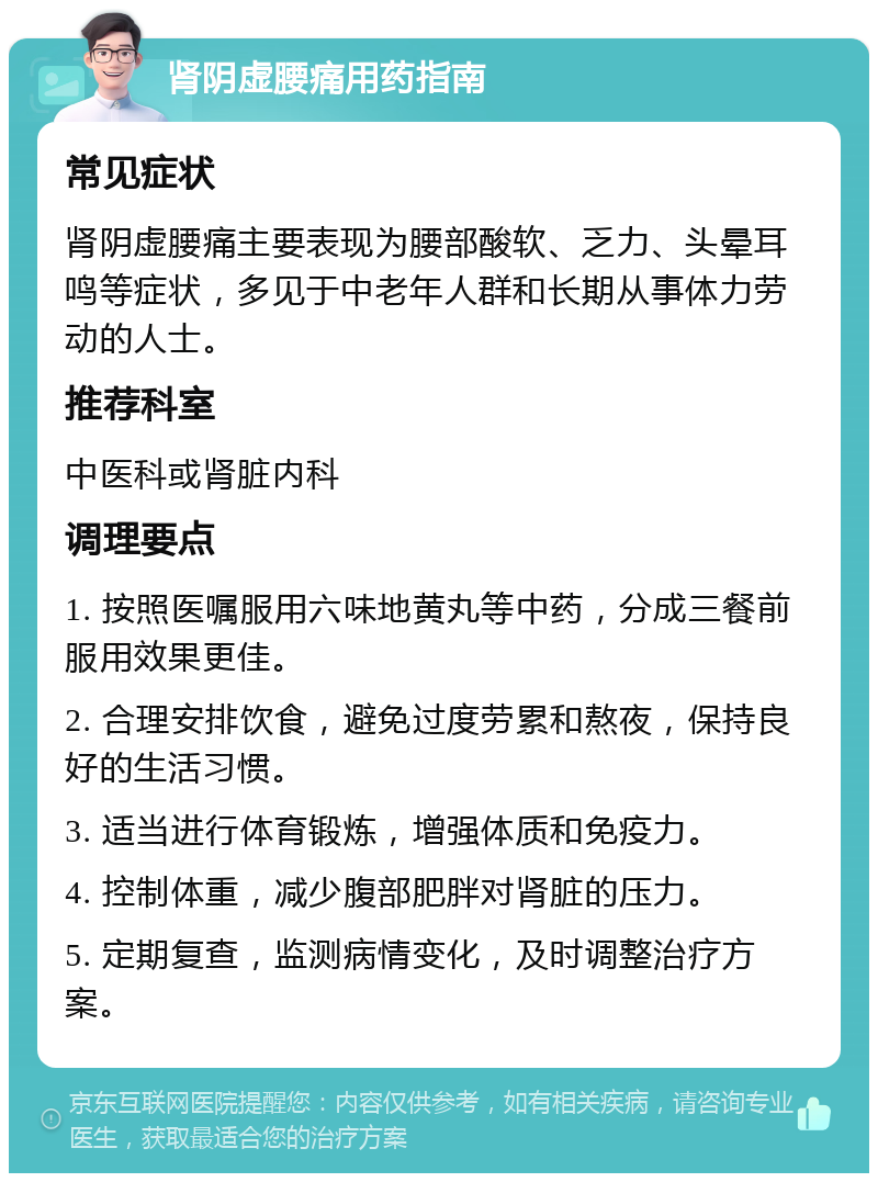 肾阴虚腰痛用药指南 常见症状 肾阴虚腰痛主要表现为腰部酸软、乏力、头晕耳鸣等症状，多见于中老年人群和长期从事体力劳动的人士。 推荐科室 中医科或肾脏内科 调理要点 1. 按照医嘱服用六味地黄丸等中药，分成三餐前服用效果更佳。 2. 合理安排饮食，避免过度劳累和熬夜，保持良好的生活习惯。 3. 适当进行体育锻炼，增强体质和免疫力。 4. 控制体重，减少腹部肥胖对肾脏的压力。 5. 定期复查，监测病情变化，及时调整治疗方案。