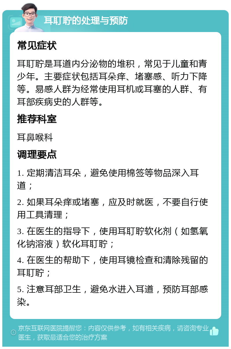 耳耵聍的处理与预防 常见症状 耳耵聍是耳道内分泌物的堆积，常见于儿童和青少年。主要症状包括耳朵痒、堵塞感、听力下降等。易感人群为经常使用耳机或耳塞的人群、有耳部疾病史的人群等。 推荐科室 耳鼻喉科 调理要点 1. 定期清洁耳朵，避免使用棉签等物品深入耳道； 2. 如果耳朵痒或堵塞，应及时就医，不要自行使用工具清理； 3. 在医生的指导下，使用耳耵聍软化剂（如氢氧化钠溶液）软化耳耵聍； 4. 在医生的帮助下，使用耳镜检查和清除残留的耳耵聍； 5. 注意耳部卫生，避免水进入耳道，预防耳部感染。