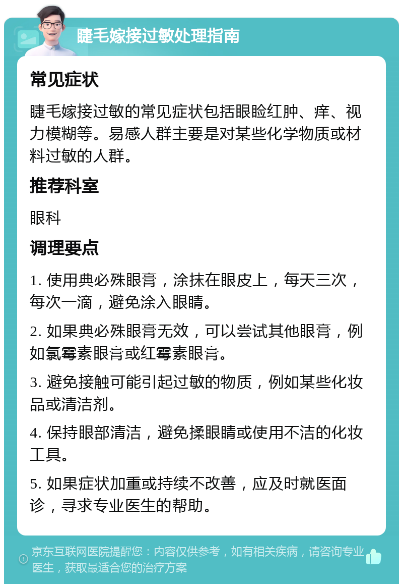 睫毛嫁接过敏处理指南 常见症状 睫毛嫁接过敏的常见症状包括眼睑红肿、痒、视力模糊等。易感人群主要是对某些化学物质或材料过敏的人群。 推荐科室 眼科 调理要点 1. 使用典必殊眼膏，涂抹在眼皮上，每天三次，每次一滴，避免涂入眼睛。 2. 如果典必殊眼膏无效，可以尝试其他眼膏，例如氯霉素眼膏或红霉素眼膏。 3. 避免接触可能引起过敏的物质，例如某些化妆品或清洁剂。 4. 保持眼部清洁，避免揉眼睛或使用不洁的化妆工具。 5. 如果症状加重或持续不改善，应及时就医面诊，寻求专业医生的帮助。